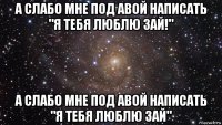 а слабо мне под авой написать "я тебя люблю зай!" а слабо мне под авой написать "я тебя люблю зай"