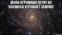 жопа огромная летит из космоса угрожает земли? 