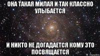 она такая милая и так классно улыбается и никто не догадается кому это посвящается