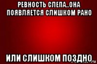 ревность слепа..она появляется слишком рано или слишком поздно