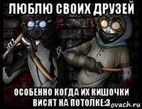 люблю своих друзей особенно когда их кишочки висят на потолке:3