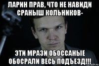 ларин прав, что не навиди сраныш кольников- эти мрази обоссаные обосрали весь подъезд!!!