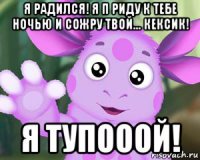 я радился! я п риду к тебе ночью и сожру твой... кексик! я тупооой!