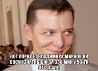  вот ппридёт владимир смирнов он сосун знатныый за 330 мин у 50-ти отсосалл