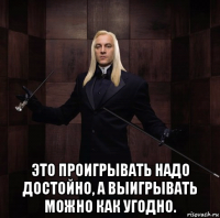  это проигрывать надо достойно, а выигрывать можно как угодно.