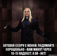  затевая ссору с женой, подумайте хорошенько - вам минут через 10-15 надоест, а ей - нет!