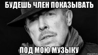 будешь член показывать под мою музыку
