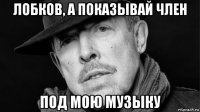 лобков, а показывай член под мою музыку