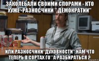 заколебали своими спорами - кто хуже -разносчики " демократии" или разносчики"духовности".нам что теперь в сортах го**а разбираться ?