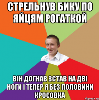 стрельнув бику по яйцям рогаткой він догнав встав на дві ноги і тепер я без половини кросовка