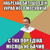 набрехав батi шо едiк украв його москвича с тих пор едiка мiсяць не бачив