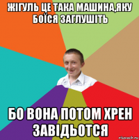 жігуль це така машина,яку боїся заглушіть бо вона потом хрен завідьотся