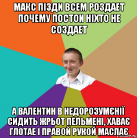 макс пізди всем роздает почему постои ніхто не создает а валентин в недорозумєнії сидить жрьот пельмені, хаває глотае і правой рукой маслає