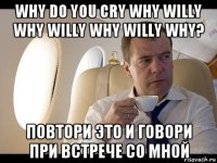 why do you cry why willy why willy why willy why? повтори это и говори при встрече со мной