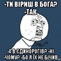 -ти віриш в бога? -так -а в єдинорогів? -ні -чому? -бо я їх не бічив