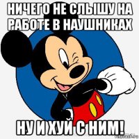 ничего не слышу на работе в наушниках ну и хуй с ним!