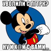 уволили с пгтрк? ну и х@й с вами...