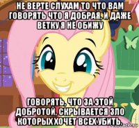 не верте слухам то что вам говорять что я добрая, и даже ветку я не обижу говорять, что за этой добротой, скрывается зло которых хочет всех убить.