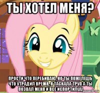 ты хотел меня? прости что перебиваю, но ты пожелешь что утрадил время, я таскала труп а ты позвал меня и все испортил(а)