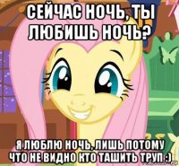 сейчас ночь, ты любишь ночь? я люблю ночь, лишь потому что не видно кто ташить труп :)