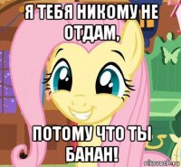 я тебя никому не отдам, потому что ты банан!