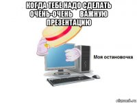 когда тебе надо сделать очень-очень​ важную презентацию 