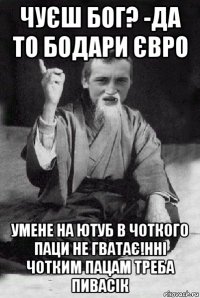 чуєш бог? -да то бодари євро умене на ютуб в чоткого паци не гватає!нні чотким пацам треба пивасік