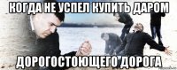 когда не успел купить даром дорогостоющего дорога