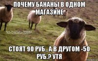 почему бананы в одном магазине стоят 90 руб., а в другом -50 руб.? утя