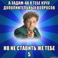 а задам-ка я тебе кучу дополнительных вопросов но не ставить же тебе 5