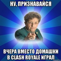 ну, признавайся вчера вместо домашки в clash royale играл