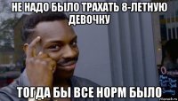 не надо было трахать 8-летную девочку тогда бы все норм было