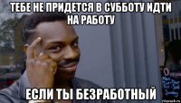 тебе не придется в субботу идти на работу если ты безработный