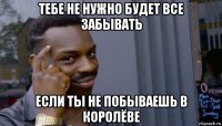 тебе не нужно будет все забывать если ты не побываешь в королёве