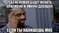 тебе не нужно будет искать красивую и умную девушку если ты напишешь мне