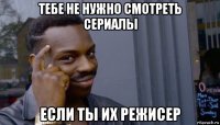 тебе не нужно смотреть сериалы если ты их режисер