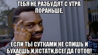 тебя не разбудят с утра пораньше, если ты сутками не спишь и бухаешь.и,кстати,всегда готов!