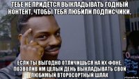 тебе не придётся выкладывать годный контент, чтобы тебя любили подписчики, если ты выгодно отличишься на их фоне, позволив им целый день выкладывать свой любимый второсортный шлак