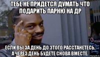 тебе не придется думать что подарить парню на др если вы за день до этого расстанетесь, а через день будете снова вместе.