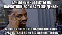 зачем нужны тесты на наркотики, если за те же деньги можно употребить наркотики, и все сразу станет ясно без всяких тестов