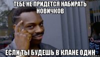 тебе не придется набирать новичков если ты будешь в клане один