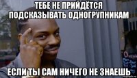 тебе не прийдётся подсказывать одногрупникам если ты сам ничего не знаешь