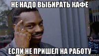 не надо выбирать кафе если не пришел на работу