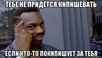 тебе не придётся кипишевать если кто-то покипишует за тебя