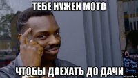 тебе нужен мото чтобы доехать до дачи