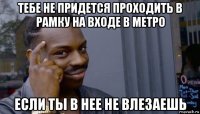 тебе не придется проходить в рамку на входе в метро если ты в нее не влезаешь