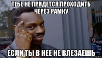 тебе не придется проходить через рамку если ты в нее не влезаешь