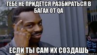 тебе не придётся разбираться в багах от qa если ты сам их создашь