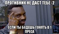 противник не даст тебе -2 если ты будешь гонять в 1 преса