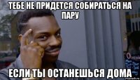 тебе не придется собираться на пару если ты останешься дома